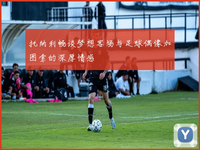 托纳利畅谈梦想客场与足球偶像加图索的深厚情感