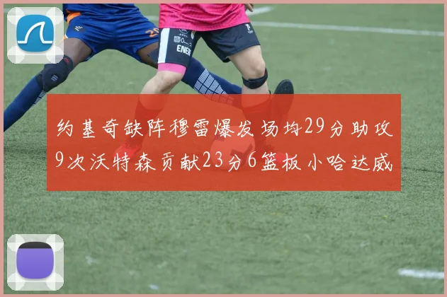 约基奇缺阵穆雷爆发场均29分助攻9次沃特森贡献23分6篮板小哈达威也有17分表现出色