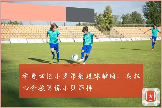 希曼回忆小罗吊射进球瞬间：我担心会被骂像小贝那样