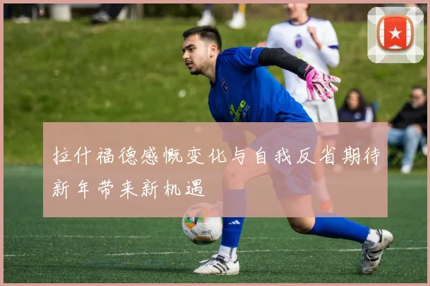 拉什福德感慨变化与自我反省期待新年带来新机遇
