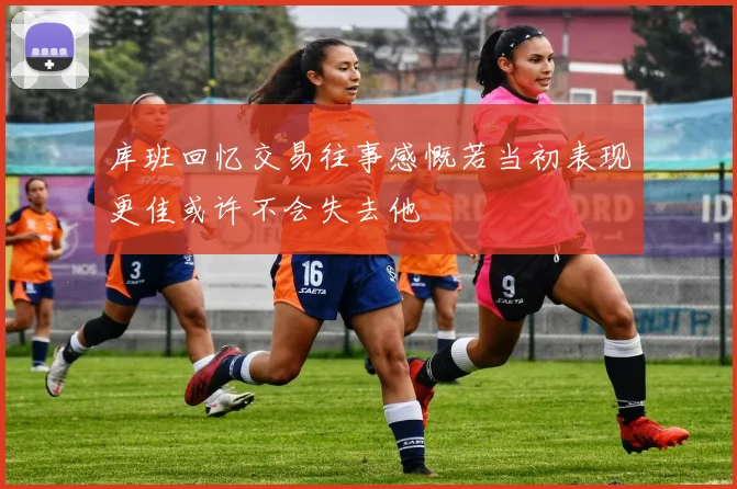 库班回忆交易往事感慨若当初表现更佳或许不会失去他