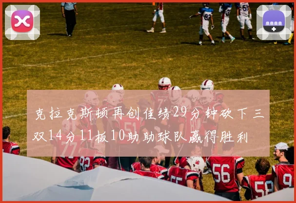 克拉克斯顿再创佳绩29分钟砍下三双14分11板10助助球队赢得胜利