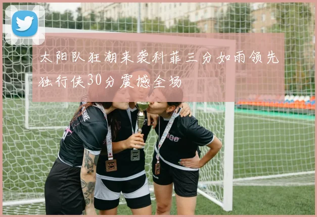 太阳队狂潮来袭科菲三分如雨领先独行侠30分震撼全场