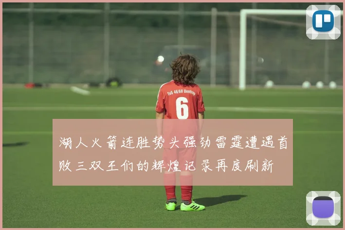 湖人火箭连胜势头强劲雷霆遭遇首败三双王们的辉煌记录再度刷新