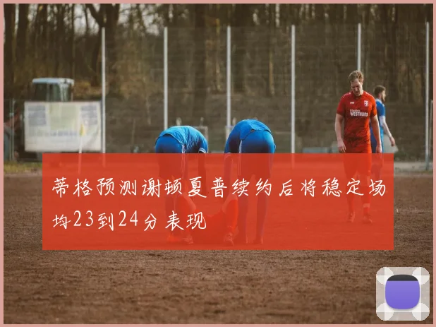 蒂格预测谢顿夏普续约后将稳定场均23到24分表现