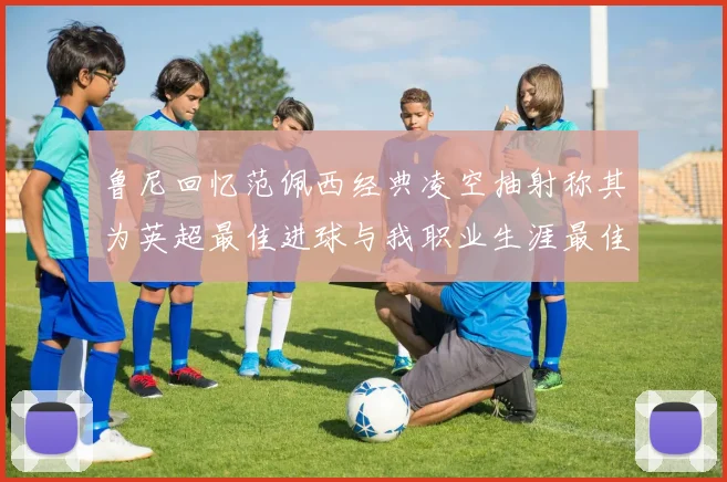 鲁尼回忆范佩西经典凌空抽射称其为英超最佳进球与我职业生涯最佳传球结合