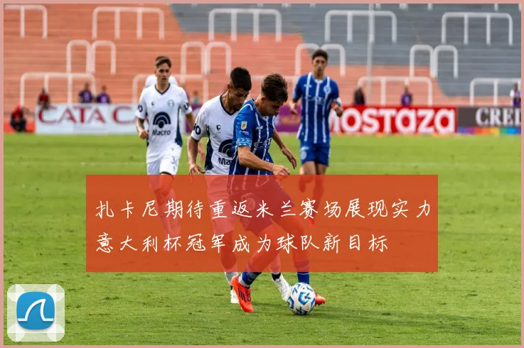 扎卡尼期待重返米兰赛场展现实力意大利杯冠军成为球队新目标