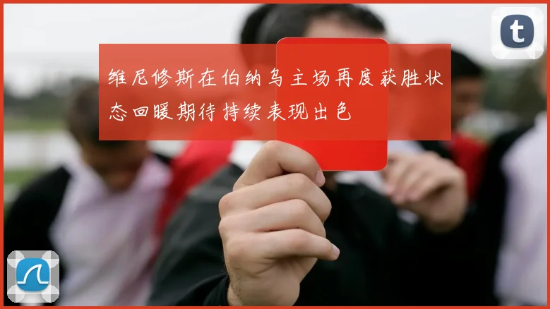 维尼修斯在伯纳乌主场再度获胜状态回暖期待持续表现出色