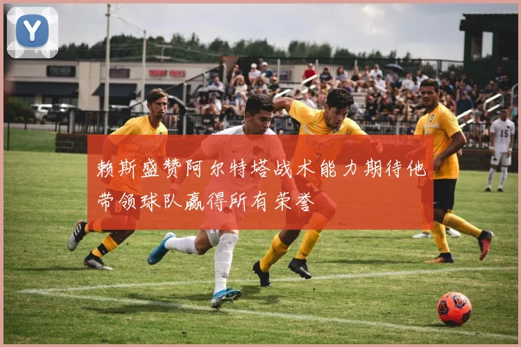赖斯盛赞阿尔特塔战术能力期待他带领球队赢得所有荣誉