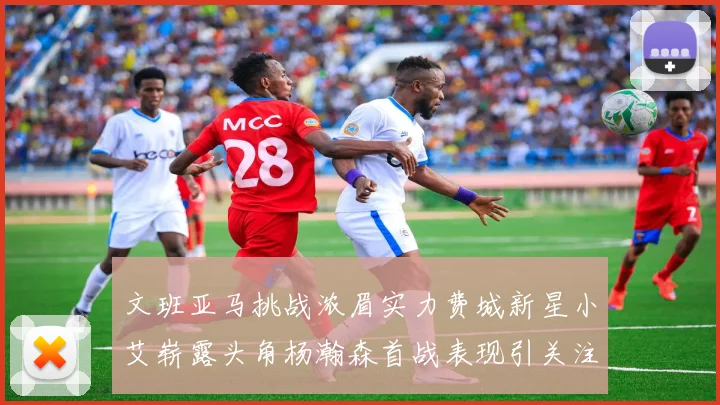 文班亚马挑战浓眉实力费城新星小艾崭露头角杨瀚森首战表现引关注