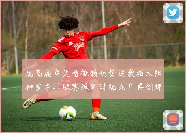 鹿岛鹿角凭借微弱优势逆袭柏太阳神重夺J1联赛冠军时隔九年再创辉煌