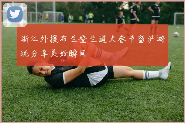 浙江外援布兰登兰道夫春节留沪游玩分享美好瞬间