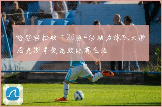 哈登轻松砍下20分4助助力球队大胜尼克斯享受高效比赛生活
