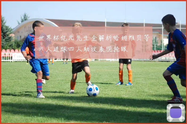 世界杯亿元先生全解析哈姆维贝等六人进球四人助攻表现抢眼