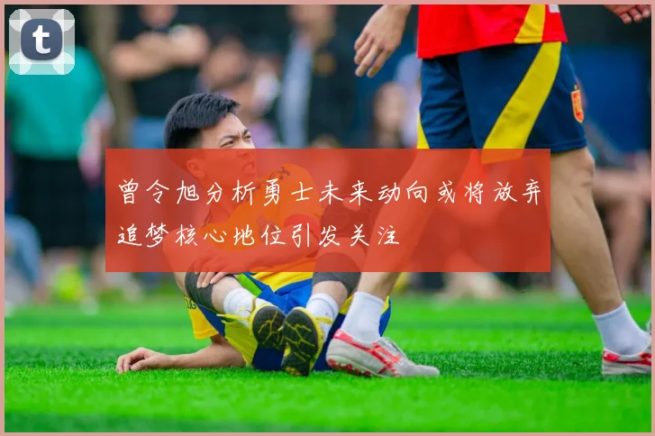 曾令旭分析勇士未来动向或将放弃追梦核心地位引发关注